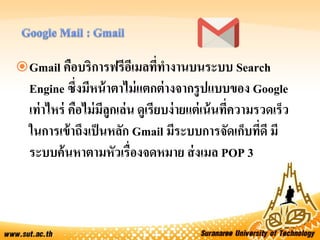 Gmail คือบริการฟรีอีเมลที่ทางานบนระบบ Search
Engine ซึ่งมีหน้าตาไม่แตกต่างจากรูปแบบของ Google
เท่าไหร่ คือไม่มีลูกเล่น ดูเรียบง่ายแต่เน้นที่ความรวดเร็ว
ในการเข้าถึงเป็นหลัก Gmail มีระบบการจัดเก็บที่ดี มี
ระบบค้นหาตามหัวเรื่องจดหมาย ส่งเมล POP 3
 