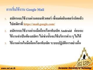 1. สมัครและใช้งานผ่านคอมพิวเตอร์ เชื่อมต่ออินเตอร์เน็ตแล้ว
ไปสมัครที่ https://mail.google.com/
2. สมัครและใช้งานผ่านมือถือหรือแท็บเล็ต Android ก่อนจะ
ใช้งานจาเป็นต้องสมัคร ไม่เช่นนั้นจะใช้บริการต่าง ๆ ไม่ได้
3. ใช้งานผ่านในมือถือหรือแท็บเล็ต ระบบปฏิบัติการอย่างอื่น
 