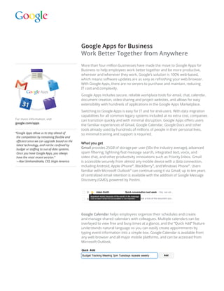Google Apps for Business
                                               Work Better Together from Anywhere
                                               More than four million businesses have made the move to Google Apps for
                                               Business to help employees work better together and be more productive,
                                               wherever and whenever they work. Google’s solution is 100% web-based,
                                               which means software updates are as easy as refreshing your web browser.
                                               With Google Apps, there are no servers to purchase and maintain, reducing
                                               IT cost and complexity.
                                               Google Apps includes secure, reliable workplace tools for email, chat, calendar,
                                               document creation, video sharing and project websites, and allows for easy
                                               extensibility with hundreds of applications in the Google Apps Marketplace.
                                               Switching to Google Apps is easy for IT and for end-users. With data migration
                                               capabilities for all common legacy systems included at no extra cost, companies
For more information, visit                    can transition quickly and with minimal disruption. Google Apps offers users
google.com/apps
linkgard.com/google-apps.html                  the familiar experiences of Gmail, Google Calendar, Google Docs and other
                                               tools already used by hundreds of millions of people in their personal lives,
“ oogle Apps allow us to stay ahead of
 G                                             so minimal training and support is required.
 the competition by remaining flexible and
 efficient since we can upgrade based on the
                                               What you get
 latest technology, and not be confined by
 budget or staffing to out-of-date systems.    Gmail provides 25GB of storage per user (50x the industry average), advanced
 Once you have Google Apps, you always         spam filtering, lightning-fast message search, integrated text, voice, and
 have the most recent version.”                video chat, and other productivity innovations such as Priority Inbox. Gmail
 —Ravi Simhambhatla, CIO, Virgin America       is accessible securely from almost any mobile device with a data connection,
                                               including Android, Apple iPhone®, BlackBerry®, and Windows Phone®. Users
                                               familiar with Microsoft Outlook® can continue using it via Gmail; up to ten years
                                               of centralized email retention is available with the addition of Google Message
                                               Discovery (GMD), powered by Postini.


                                                           Adam Smith                       Quick conversation next week - Hey, can we...
                                                     Important mainly because of the words in the message.
              LinkGard                               Click to teach Gmail this conversation is not important
                                                                                                           . - I took a look at the document you...
        Tel: +1.818.206.5296
      http://www.linkgard.com


                                               Google Calendar helps employees organize their schedules and create
                                               and manage shared calendars with colleagues. Multiple calendars can be
                                               overlayed to view free and busy times at a glance, and the “Quick Add” feature
                                               understands natural language so you can easily create appointments by
                                               typing event information into a simple box. Google Calendar is available from
                                               any web browser and all major mobile platforms, and can be accessed from
                                               Microsoft Outlook.

                                               Quck Add
                                               Budget Tracking Meeting 3pm Tuesdays repeats weekly                                      Add
 