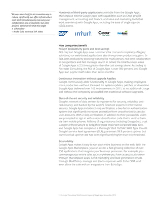 Hundreds of third-party applications available from the Google Apps
“ e were searching for an innovative way to
 W
 reduce significantly our office infrastructure
                                                  Marketplace extend Google Apps with capabilities such as CRM, project
 costs while simultaneously improving user        management, accounting and finance, and sales and marketing tools that
 collaboration and productivity. Our pilot        work seamlessly with Google Apps, including the ease of single sign-on
 projects demonstrate that this target            (SSO) access.
 is achievable.”
 —Andre Gold, technical SVP, Valeo




                                                  How companies benefit
                                                  Proven productivity gains and cost-savings
                                                  Not only can Google Apps save customers the cost and complexity of legacy
                                                  solutions; our web-based applications also drive proven productivity gains. In
                                                  fact, with productivity-boosting features like multi-person, real-time collaboration
                                                  in Google Docs and fast message search in Gmail, the total business value
                                                  of Google Apps is 2.5 times greater than the cost savings alone. According to
                                                  Forrester Consulting, the ROI of Google Apps is over 300 percent, and Google
                                                  Apps can pay for itself in less than seven months.                        1




                                                  Continuous innovation without upgrade hassles
                                                  Google continuously adds functionality to Google Apps, making employees
                                                  more productive – without the need for system updates, patches, or downtime.
                                                  Google Apps delivered over 165 improvements in 2011, at no additional charge
                                                  and without the complexity associated with traditional software upgrades.

                                                  State-of-the-art security and reliability
                                                  Google’s network of data centers is engineered for security, reliability, and
                                                  redundancy, and backed by the world’s foremost experts in information
                                                  security. Google Apps includes 2-step verification, a two-factor authentication
                                                  system that significantly increases protection from unauthorized access to
                                                  user accounts. With 2-step verification, in addition to their passwords, users
                                                  are prompted to sign in with a second verification code that is sent to them
                                                  via their mobile phones. Millions of organizations (including Google Inc.) trust
                                                  Google’s infrastructure to keep their most important corporate data safe,
                                                  and Google Apps has completed a thorough SSAE 16/ISAE 3402 Type II audit.
                                                  Google’s service level agreement (SLA) guarantees 99.9 percent uptime, but
                                                  our historical uptime rate has been significantly higher than this threshold.

                                                  Extensibility
                                                  Google Apps makes it easy to run your entire business on the web. With the
                                                  Google Apps Marketplace, you can access a fast-growing collection of over
                                                  250 applications that integrate your business processes. For example, you
                                                  can manage your entire sales cycle anywhere you have access to a browser
                                                  through Marketplace apps: Send marketing and lead-generation emails
                                                  through MailChimp, manage and track responses with Zoho CRM, and
                                                  even close the sale with an e-signature from EchoSign.




                                                  1. Forrester Consulting, Total Economic Impact of Google Apps, November 2010
 
