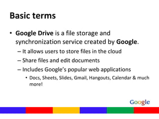• Google Drive is a file storage and 
synchronization service created by Google. 
– It allows users to store files in the cloud 
– Share files and edit documents
– Includes Google’s popular web applications
• Docs, Sheets, Slides, Gmail, Hangouts, Calendar & much 
more!
Basic terms
 
