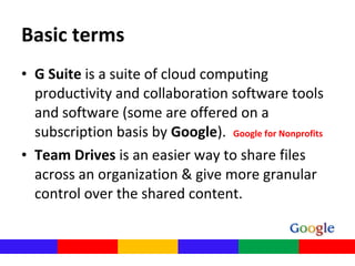 • G Suite is a suite of cloud computing 
productivity and collaboration software tools 
and software (some are offered on a 
subscription basis by Google).  Google for Nonprofits
• Team Drives is an easier way to share files 
across an organization & give more granular 
control over the shared content.
Basic terms
 