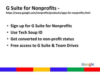 G Suite for Nonprofits -
https://www.google.com/nonprofits/products/apps-for-nonprofits.html
• Sign up for G Suite for Nonprofits
• Use Tech Soup ID
• Get converted to non-profit status
• Free access to G Suite & Team Drives
 