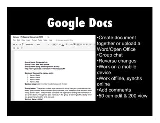 Google Docs
•  reate document
C
together or upload a
Word/Open Office
•  roup chat
G
•  everse changes
R
•  ork on a mobile
W
device
•  ork offline, synchs
W
online
•  dd comments
A
•  0 can edit & 200 view
5

 