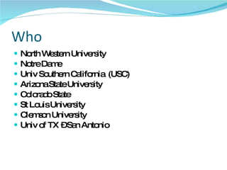 Who  North Western University Notre Dame Univ Southern California  (USC) Arizona State University Colorado State St Louis University Clemson University Univ of TX – San Antonio 