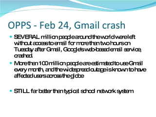 OPPS - Feb 24, Gmail crash SEVERAL million people around the world were left without access to email for more than two hours on Tuesday after Gmail, Google's web-based email service, crashed.  More than 100 million people are estimated to use Gmail every month, and the widespread outage is known to have affected users across the globe  STILL far better than typical school network system 