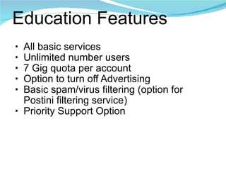 Education Features All basic services Unlimited number users 7 Gig quota per account Option to turn off Advertising Basic spam/virus filtering (option for Postini filtering service) Priority Support Option 