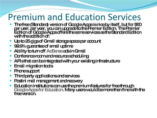Premium and Education Services The free (Standard) version of Google Apps is nice by itself, but for $50 per user, per year, you can upgrade to the Premier Edition. The Premier Edition of Google Apps offers the same services as the Standard Edition with the addition of:  Up to 25 gigs of Gmail storage space per account  99.9% guarantee of email uptime  Ability to turn off  AdSense  ads in Gmail  Conference room and resource scheduling  APIs that can be integrated with your existing infrastructure  Email migration tools  Phone support  Third party applications and services  Postini mail management and recovery  Education institutions can use the premium features for free through  Google Apps for Education . Many users would be more than fine with the free version.  