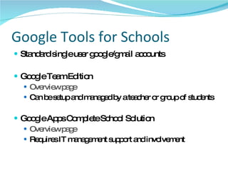 Google Tools for Schools Standard single user google/gmail accounts Google Team Edition Overview page Can be setup and managed by a teacher or group of students Google Apps Complete School Solution Overview page Requires IT management support and involvement 