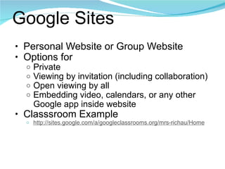 Google Sites Personal Website or Group Website Options for Private Viewing by invitation (including collaboration) Open viewing by all Embedding video, calendars, or any other Google app inside website Classsroom Example http://sites.google.com/a/googleclassrooms.org/mrs-richau/Home 