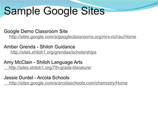 Sample Google Sites Google Demo Classroom Site       http://sites.google.com/a/googleclassrooms.org/mrs-richau/Home   Amber Grenda - Shiloh Guidance       http://sites.shiloh1.org/grendaa/scholarships   Amy McClain - Shiloh Language Arts     http://sites.shiloh1.org/7th-grade-literature/     Jessie Durdel - Arcola Schools       http://sites.google.com/a/arcolaschools.com/chemistry/Home 