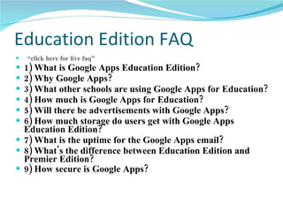 Education Edition FAQ  “click here for live  faq ” 1) What is Google Apps Education Edition?   2) Why Google Apps?   3) What other schools are using Google Apps for Education?   4) How much is Google Apps for Education?   5) Will there be advertisements with Google Apps?   6) How much storage do users get with Google Apps Education Edition?   7) What is the uptime for the Google Apps email?   8) What's the difference between Education Edition and Premier Edition?   9) How secure is Google Apps?   