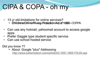 CIPA & COPA - oh my 13 yr old limitations for online services? Childrens Online Privacy Protection Act of 1998 -  COPPA Can use any hotmail, yahoomail account to access google apps Prefer Gaggle type student specific service Can use school hosted service Did you know ??  About  Google "plus" Addressing           http://www.extremetech.com/article2/0,1697,1865178,00.asp 