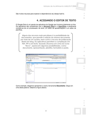 Módulo de Acolhimento UAB/UFJF 2008



São muitos recursos para explorar e dependerá do seu desejo fazê-lo.



                             4. ACESSANDO O EDITOR DE TEXTO
O Google Docs é um pacote de aplicativos do Google que funciona totalmente on-line.
Os aplicativos são compatíveis com o Microsoft Office e o OpenOffice e atualmente
compõe-se de um processador de texto, um editor de apresentações e um editor de
planilhas.


        Alguns dos recursos mais peculiares é a portabilidade de
       documentos, que permite a edição do mesmo documento
      por mais de um usuário, bem como o recurso de publicação
       direta em blog. Os aplicativos permitem a compilação em
        PDF, PPT e em texto. Quando clicamos em cima do ícone
           “Novo”, aparecem algumas possibilidades, como:
         documento, apresentação, planilha, formulário e pasta.




Como exemplo, elegemos apresentar a você a ferramenta Documento. Clique em
cima desta palavra. Observe a figura abaixo.




                                         5
 