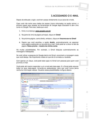 Módulo de Acolhimento UAB/UFJF 2008




                                                3.ACESSANDO E-
                                                3.ACESSANDO O E-MAIL
Depois de efetuado o login, você tem acesso diretamente à sua caixa de e-mails.

Caso você não tenha seus dados de acesso (como informados na seção acima), o
primeiro passo para acessar as ferramentas do Google Apps Education é abrir uma
conta no Google. Para isso, basta que você:

   1. Entre no endereço www.google.com.br

   2. Na parte de cima da página principal, clique em Gmail

   3. Na próxima página, canto direito, embaixo, clique em Inscreva-se no Gmail

   4. Depois que você escolheu a opção Aceito, automaticamente vai aparecer
       outra página explicando os recursos do e-mail. Você pode ler e clicar no alto da
       página: Estou pronto – mostre-me minha conta.

Há muitas possibilidades. Por exemplo, o Gmail bloqueia automaticamente as
mensagens indesejadas.

Se você utilizar a pesquisa do Google dentro do Gmail, encontrará a mensagem exata
que você deseja, não importando a data em que ela foi enviada ou recebida.

Com apenas um clique, você pode bater papo no Gmail com pessoas para quem você
já enviou e-mail.

Você pode até mesmo responder a um e-mail pelo bate-papo. E o Gmail pode arquivar
todos os seus bate-papos, tornando-os pesquisáveis, para que você nunca perca
nenhuma informação valiosa. Visualize essas possibilidades na figura abaixo:




                                          4
 