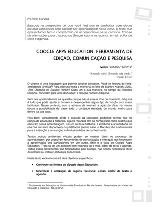 Prezado Cursista,

Baseado na perspectiva de que você terá que se familiarizar com alguns
recursos específicos para facilitar sua aprendizagem nesse curso, o texto que
apresentamos tem o compromisso de acompanhá-lo nesse caminho. Trata-se
de orientações para o acesso ao Google Apps e os recursos: e-mail, editor de
texto e agenda.



        GOOGLE APPS EDUCATION: FERRAMENTA DE
                       EDIÇÃO, COMUNICAÇÃO E PESQUISA
                               COMUNICAÇÃO
                                                                Núbia Schaper Santos1

                                                      “O mundo não é. O mundo está sendo.”
                                                                            Paulo Freire

O cinema é uma linguagem que permite ampliar conceitos. Você se lembra do filme:
Inteligência Artificial? Para exercitar mais a memória, o filme de Stanley Kubrick: 2001,
Uma Odisséia no Espaço (1968)? Cada um a sua maneira, no campo da hipótese
ficcional, convidam para uma discussão: a relação homem-máquina.

Sem nos aprofundarmos na questão porque não é esse o foco do momento, máquina
é tudo que pode ajudar o homem a desempenhar algum tipo de função com maior
facilidade. Nesse contexto, com o advento da internet, a ação de clicar no mouse
trouxe a possibilidade de trazer todo o conteúdo desejado do mundo inteiro para
dentro da sua casa.

Pois bem, considerando ainda a questão da facilidade, podemos afirmar que no
campo da educação a distância, alguns recursos têm se configurado como atalhos que
otimizam nossa aprendizagem. Em um curso a distância, a eficiência e a freqüência no
uso dos recursos disponíveis na plataforma (nesse caso, o Moodle) são fundamentais
para a interação e construção individual/coletiva do conhecimento.

Tantos outros ambientes virtuais podem se mostrar úteis no processo de
aprendizagem, por possuírem ferramentas de comunicação e interação que favorecem
a aproximação dos participantes em um curso. Este é o caso do Google Apps
Education. Trata-se de um software com recursos de e-mail, editor de texto e agenda.
Todas essas ferramentas são hospedadas pelo Google, não sendo necessário fazer
downloads ou instalar softwares específicos.

Neste texto você encontrará dois objetivos específicos:

    •   Conhecer os limites do Google Apps Education.

    •   Incentivar a utilização de alguns recursos: e-mail, editor de texto e
        agenda.


1
 Doutoranda em Educação na Universidade Estadual do Rio de Janeiro. Pesquisadora do Núcleo de
Educação a Distância – NEAD/UFJF.
 