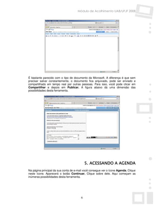 Módulo de Acolhimento UAB/UFJF 2008




É bastante parecido com o tipo de documento da Microsoft. A   diferença é que sem
precisar salvar constantemente, o documento fica arquivado,   pode ser enviado e
compartilhado em tempo real por outras pessoas. Para isso,    você pode clicar em
Compartilhar e depois em Publicar. A figura abaixo dá         uma dimensão das
possibilidades desta ferramenta.




                                            5. ACESSANDO A AGENDA
Na página principal da sua conta de e-mail você consegue ver o ícone Agenda. Clique
neste ícone. Aparecerá o botão Continuar. Clique sobre dele. Aqui começam as
inúmeras possibilidades desta ferramenta.




                                        6
 