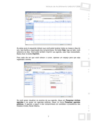 Módulo de Acolhimento UAB/UFJF 2008




As setas azuis à esquerda indicam que você pode localizar todos os meses e dias do
ano. Isso facilita a organização dos compromissos. No botão Hoje, logo ao lado, você
seleciona os dias. Você pode também imprimir sua agenda, caso haja necessidade.
Basta clicar no botão Imprimir.

Para cada dia em que você colocar o cursor, aparece um espaço para que seja
registrado o evento.




Se você quiser visualizar os eventos da sua agenda, clique em Pesquisar minhas
agendas e se quiser ver agendas públicas, clique no ícone Pesquisar agendas
públicas. A agenda a seguir é dos compromissos do candidato à presidência dos
Estados Unidos, Barak Obama.




                                         7
 