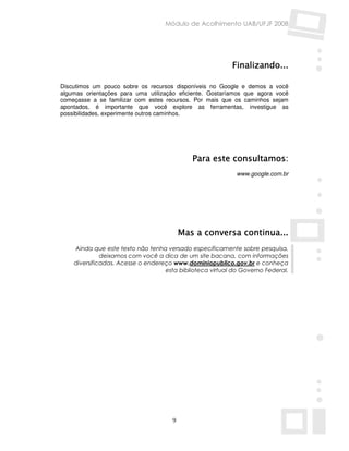 Módulo de Acolhimento UAB/UFJF 2008




                                                          Finalizando...

Discutimos um pouco sobre os recursos disponíveis no Google e demos a você
algumas orientações para uma utilização eficiente. Gostaríamos que agora você
começasse a se familizar com estes recursos. Por mais que os caminhos sejam
apontados, é importante que você explore as ferramentas, investigue as
possibilidades, experimente outros caminhos.




                                             Para este consultamos:
                                                            www.google.com.br




                                          Mas a conversa continua...
    Ainda que este texto não tenha versado especificamente sobre pesquisa,
              deixamos com você a dica de um site bacana, com informações
    diversificadas. Acesse o endereço www.dominiopublico.gov.br e conheça
                                   esta biblioteca virtual do Governo Federal.




                                      9
 