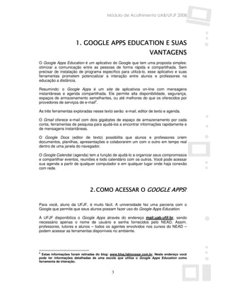 Módulo de Acolhimento UAB/UFJF 2008




                                                 SUAS
                      1. GOOGLE APPS EDUCATION E SUAS
                                                                    VANTAGENS
O Google Apps Education é um aplicativo do Google que tem uma proposta simples:
otimizar a comunicação entre as pessoas de forma rápida e compartilhada. Sem
precisar de instalação de programa específico para utilizá-lo, esse aplicativo e suas
ferramentas prometem potencializar a interação entre alunos e professores na
educação a distância.

Resumindo: o Google Apps é um site de aplicativos on-line com mensagens
instantâneas e agenda compartilhada. Ele permite alta disponibilidade, segurança,
espaços de armazenamento semelhantes, ou até melhores do que os oferecidos por
provedores de serviços de e-mail2.

As três ferramentas exploradas nesse texto serão: e-mail, editor de texto e agenda.

O Gmail oferece e-mail com dois gigabytes de espaço de armazenamento por cada
conta, ferramentas de pesquisa para ajudá-los a encontrar informações rapidamente e
de mensagens instantâneas.

O Google Docs (editor de texto) possibilita que alunos e professores criem
documentos, planilhas, apresentações e colaborarem um com o outro em tempo real
dentro de uma janela do navegador.

O Google Calendar (agenda) tem a função de ajudá-lo a organizar seus compromissos
e compartilhar eventos, reuniões e todo calendário com os outros. Você pode acessar
sua agenda a partir de qualquer computador e em qualquer lugar onde haja conexão
com rede.




                               2. COMO ACESSAR O GOOGLE APPS?

Para você, aluno da UFJF, é muito fácil. A universidade fez uma parceria com o
Google que permite que seus alunos possam fazer uso do Google Apps Education.

A UFJF disponibiliza o Google Apps através do endereço mail.uab.ufjf.br, sendo
necessário apenas o nome de usuário e senha fornecidos pelo NEAD. Assim,
professores, tutores e alunos – todos os agentes envolvidos nos cursos do NEAD –
podem acessar as ferramentas disponíveis no ambiente.




2
  Estas informações foram retiradas do blog: www.blog.fabiocesar.com.br. Neste endereço você
pode ter informações detalhadas de uma escola que utiliza o Google Apps Education como
ferramenta de interação.


                                             3
 