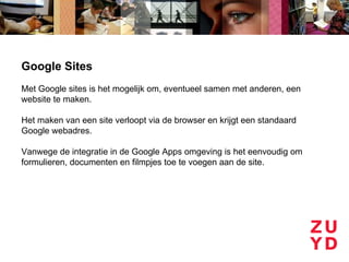Google Sites
Met Google sites is het mogelijk om, eventueel samen met anderen, een
website te maken.

Het maken van een site verloopt via de browser en krijgt een standaard
Google webadres.

Vanwege de integratie in de Google Apps omgeving is het eenvoudig om
formulieren, documenten en filmpjes toe te voegen aan de site.
 