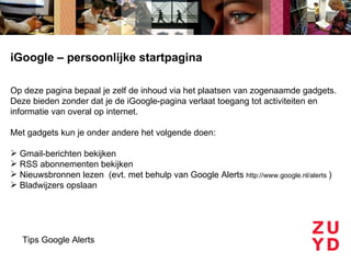 iGoogle – persoonlijke startpagina

Op deze pagina bepaal je zelf de inhoud via het plaatsen van zogenaamde gadgets.
Deze bieden zonder dat je de iGoogle-pagina verlaat toegang tot activiteiten en
informatie van overal op internet.

Met gadgets kun je onder andere het volgende doen:

 Gmail-berichten bekijken
 RSS abonnementen bekijken
 Nieuwsbronnen lezen (evt. met behulp van Google Alerts http://www.google.nl/alerts )
 Bladwijzers opslaan




   Tips Google Alerts
 