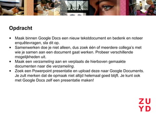 Opdracht
• Maak binnen Google Docs een nieuw tekstdocument en bedenk en noteer
  enquêtevragen, sla dit op.
• Samenwerken doe je niet alleen, dus zoek één of meerdere collega’s met
  wie je samen aan een document gaat werken. Probeer verschillende
  mogelijkheden uit.
• Maak een verzameling aan en verplaats de hierboven gemaakte
  documenten naar die verzameling.
• Zoek een Powerpoint presentatie en upload deze naar Google Documents.
  Je zult merken dat de opmaak niet altijd helemaal goed blijft. Je kunt ook
  met Google Docs zelf een presentatie maken!
 