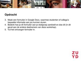 Opdracht
3. Maak een formulier in Google Docs, waarmee studenten of collega’s
   bepaalde informatie aan jou kunnen sturen.
4. Bedenk hoe je dit formulier aan je doelgroep aanbiedt en doe dit (in dit
   geval aan de andere deelnemers van deze workshop).
5. Vul het ontvangen formulier in.
 