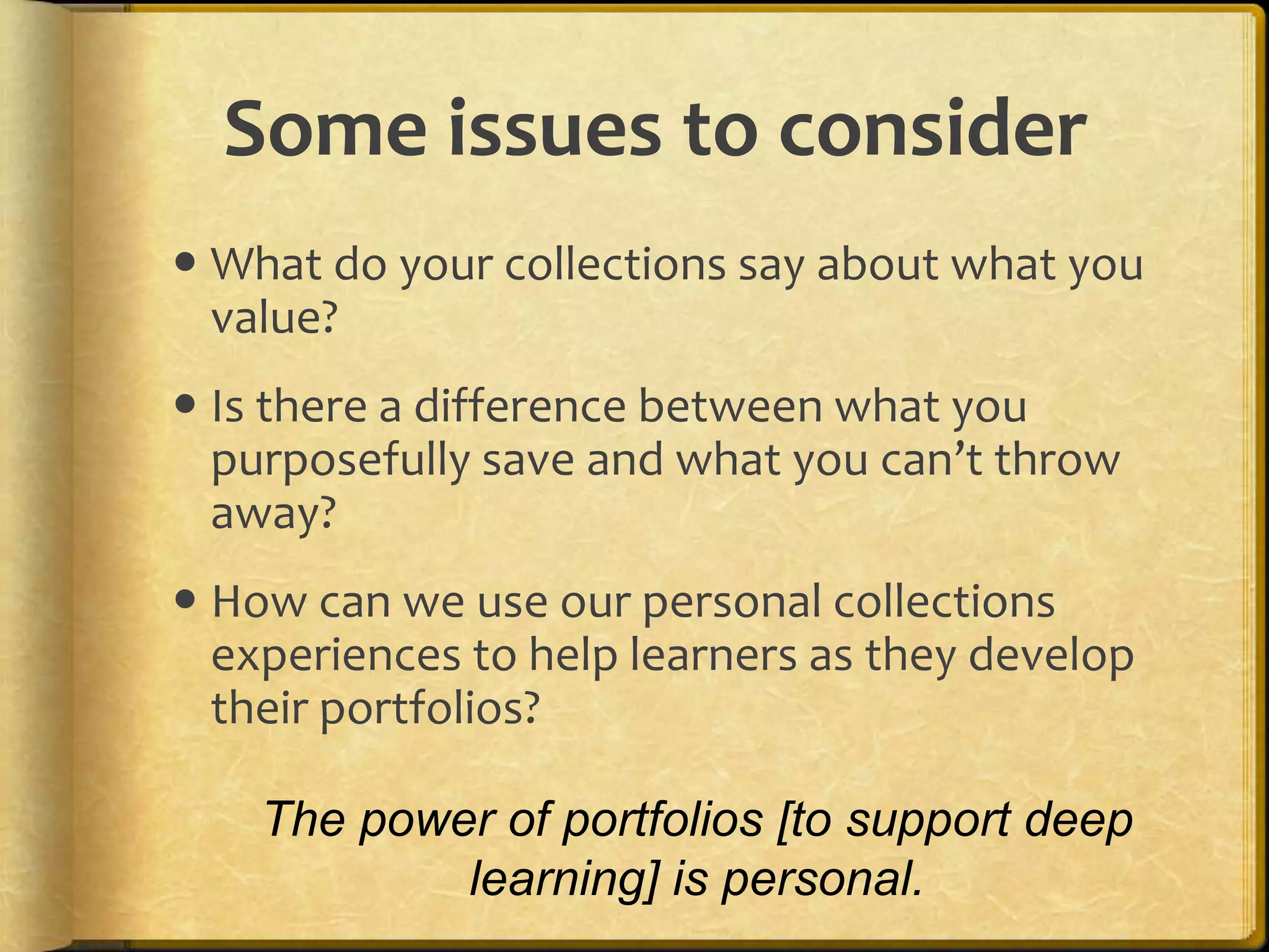 Some issues to consider
 What do your collections say about what you
  value?
 Is there a difference between what you
  purposefully save and what you can’t throw
  away?
 How can we use our personal collections
  experiences to help learners as they develop
  their portfolios?

    The power of portfolios [to support deep
            learning] is personal.
 