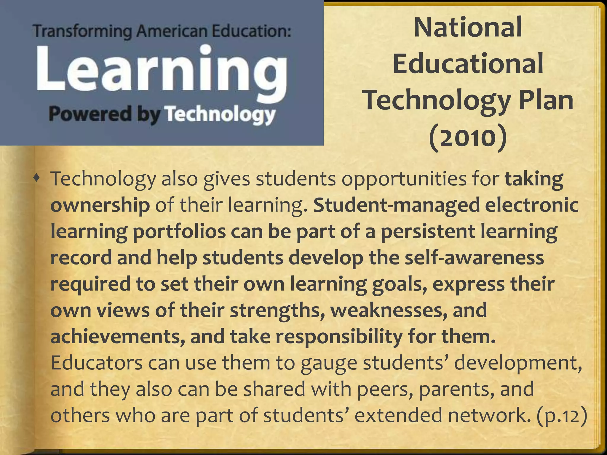 National
                                     Educational
                                   Technology Plan
                                       (2010)
 Technology also gives students opportunities for taking
  ownership of their learning. Student-managed electronic
  learning portfolios can be part of a persistent learning
  record and help students develop the self-awareness
  required to set their own learning goals, express their
  own views of their strengths, weaknesses, and
  achievements, and take responsibility for them.
  Educators can use them to gauge students’ development,
  and they also can be shared with peers, parents, and
  others who are part of students’ extended network. (p.12)
 