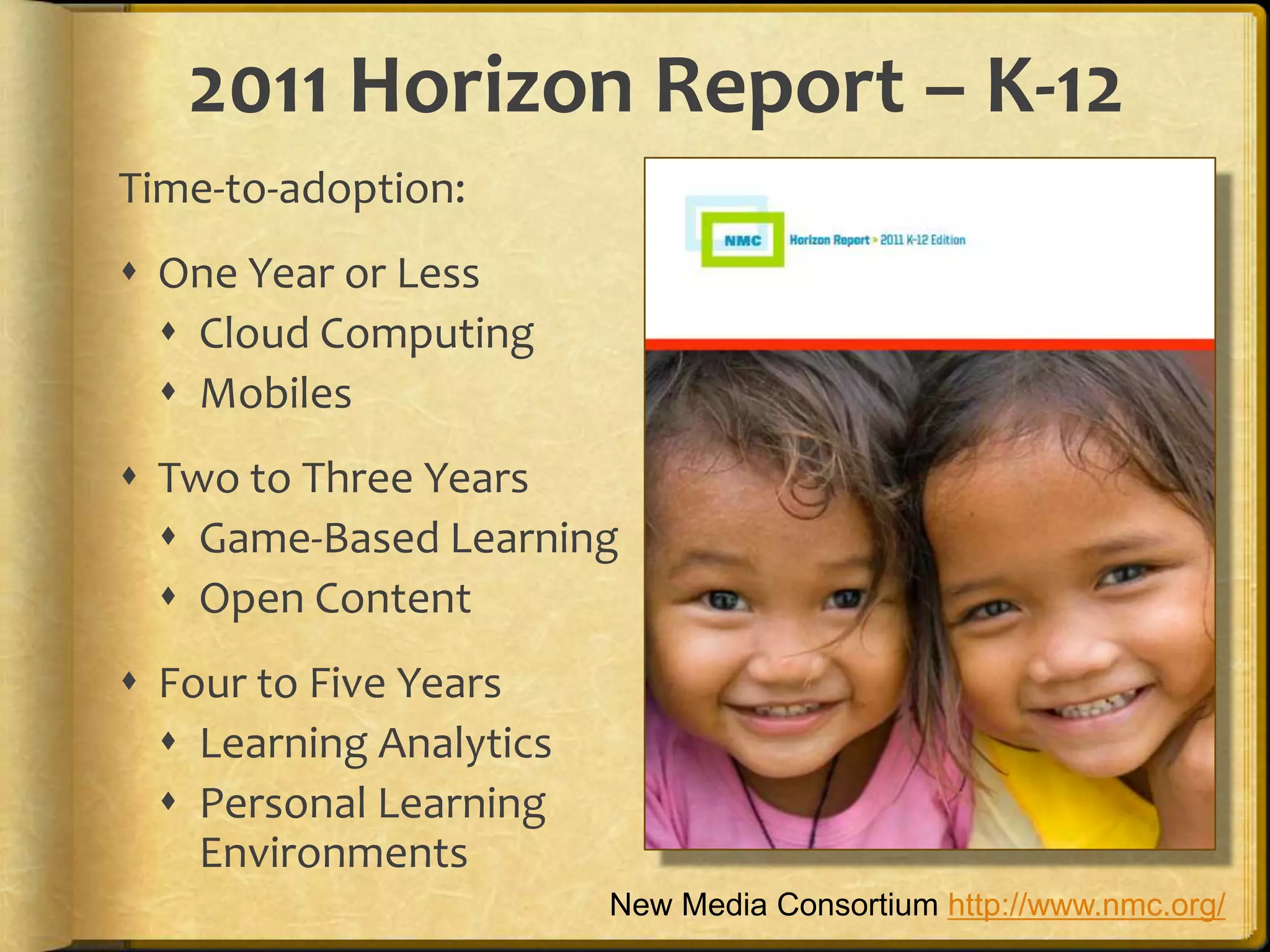 2011 Horizon Report – K-12
Time-to-adoption:
 One Year or Less
   Cloud Computing
   Mobiles
 Two to Three Years
   Game-Based Learning
   Open Content
 Four to Five Years
   Learning Analytics
   Personal Learning
    Environments
                         New Media Consortium http://www.nmc.org/
 