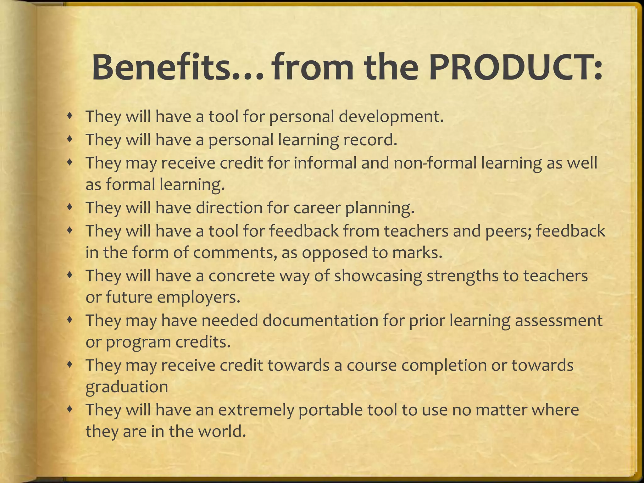 Benefits…from the PRODUCT:
 They will have a tool for personal development.
 They will have a personal learning record.
 They may receive credit for informal and non-formal learning as well
  as formal learning.
 They will have direction for career planning.
 They will have a tool for feedback from teachers and peers; feedback
  in the form of comments, as opposed to marks.
 They will have a concrete way of showcasing strengths to teachers
  or future employers.
 They may have needed documentation for prior learning assessment
  or program credits.
 They may receive credit towards a course completion or towards
  graduation
 They will have an extremely portable tool to use no matter where
  they are in the world.
 