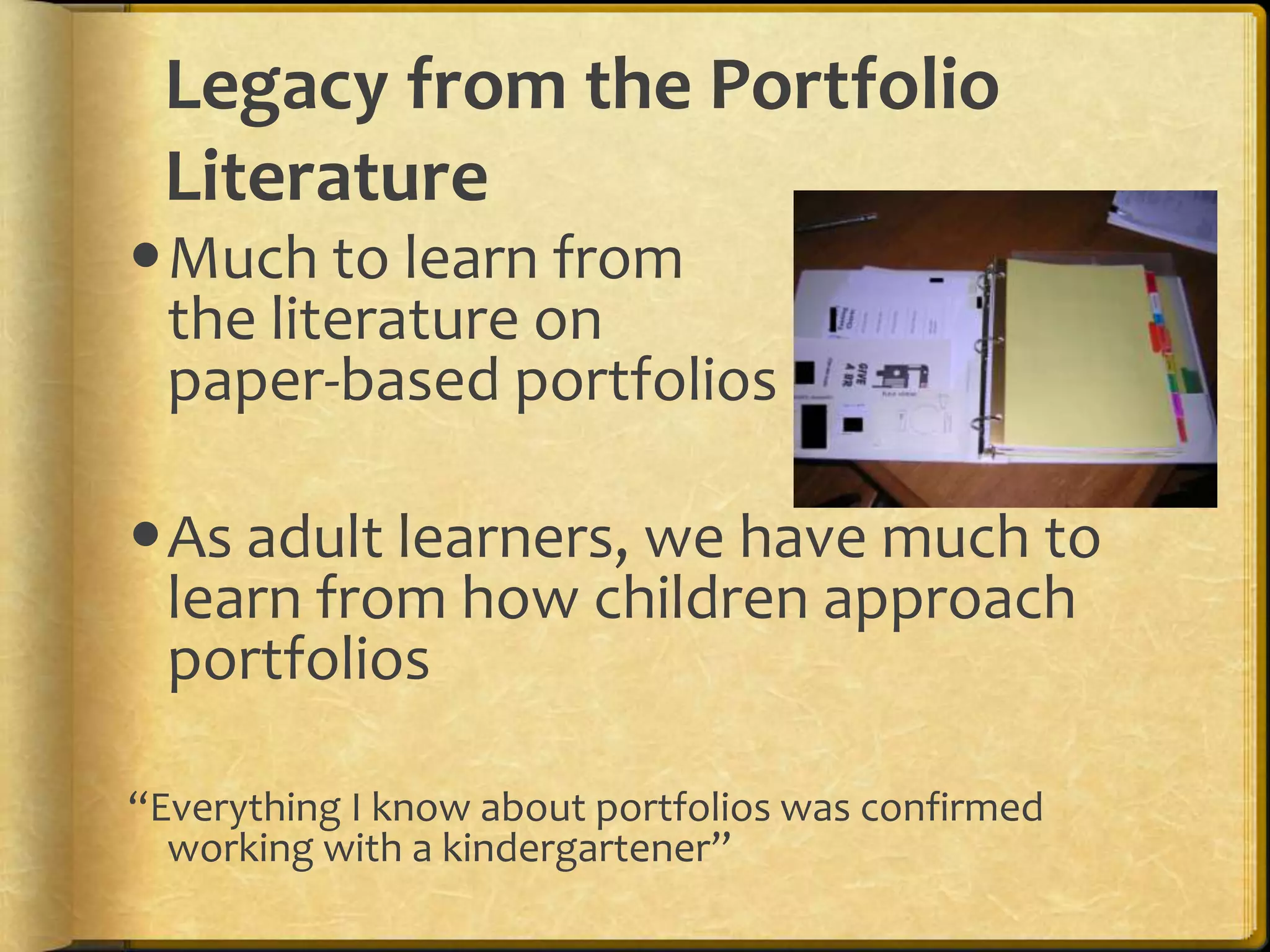 Legacy from the Portfolio
 Literature
Much to learn from
 the literature on
 paper-based portfolios

As adult learners, we have much to
 learn from how children approach
 portfolios

“Everything I know about portfolios was confirmed
  working with a kindergartener”
 