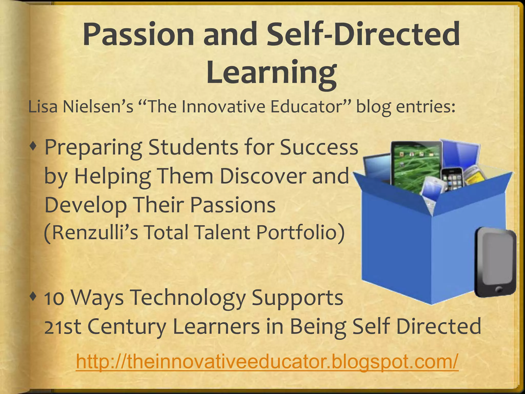 Passion and Self-Directed
              Learning
Lisa Nielsen’s “The Innovative Educator” blog entries:

 Preparing Students for Success
  by Helping Them Discover and
  Develop Their Passions
  (Renzulli’s Total Talent Portfolio)

 10 Ways Technology Supports
  21st Century Learners in Being Self Directed
      http://theinnovativeeducator.blogspot.com/
 