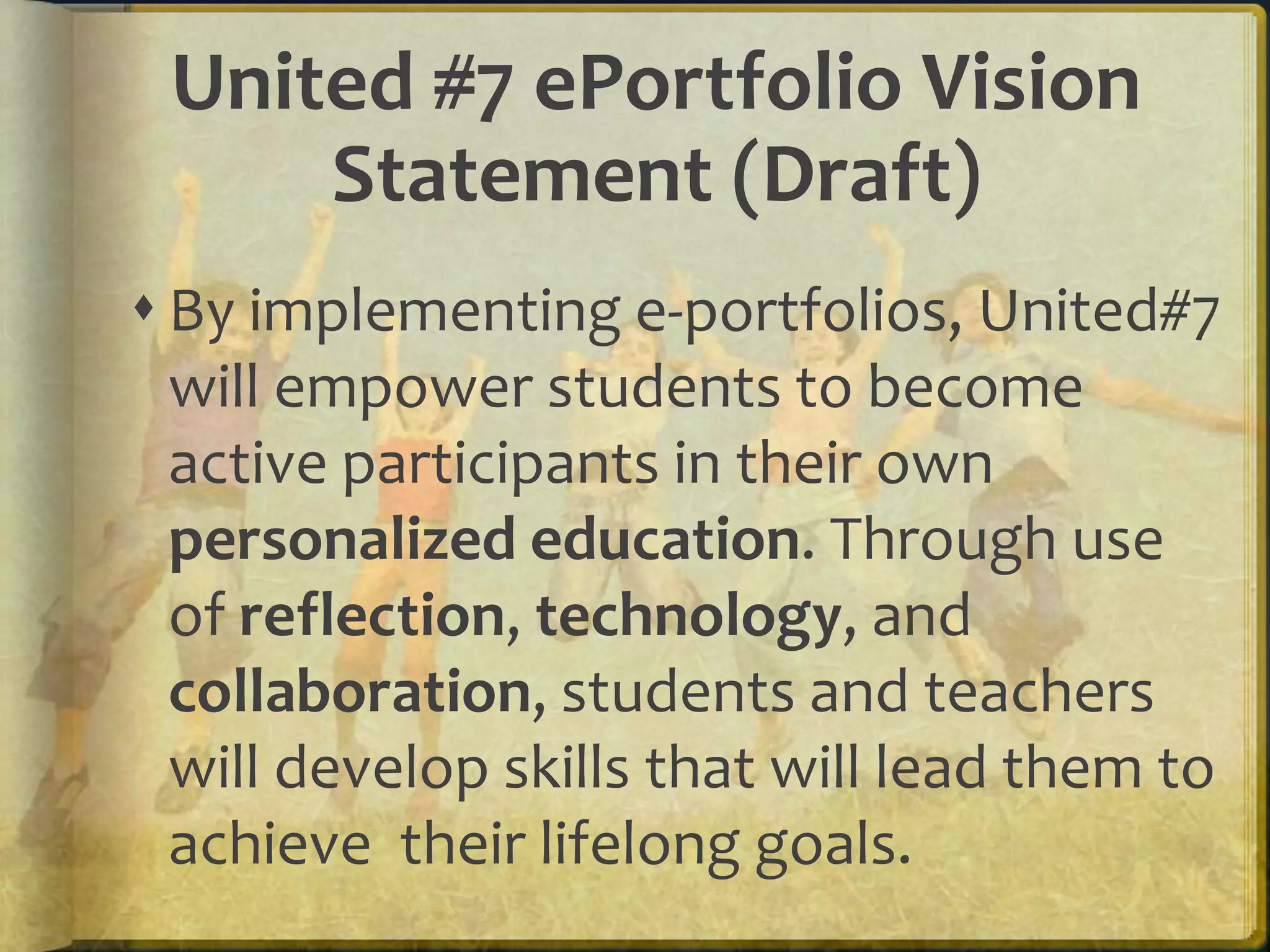 United #7 ePortfolio Vision
     Statement (Draft)
 By implementing e-portfolios, United#7
  will empower students to become
  active participants in their own
  personalized education. Through use
  of reflection, technology, and
  collaboration, students and teachers
  will develop skills that will lead them to
  achieve their lifelong goals.
 