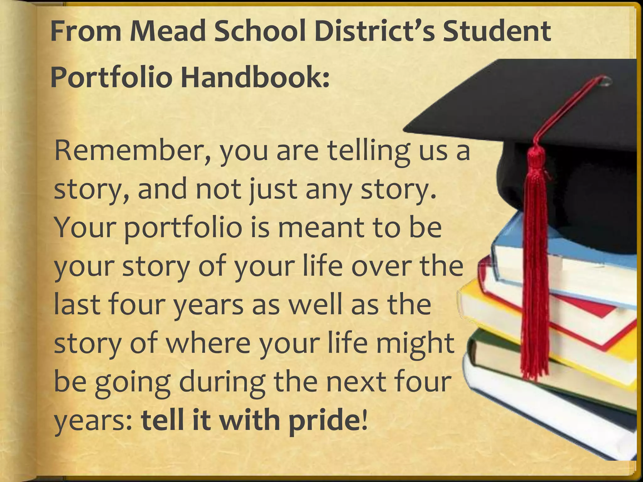 From Mead School District’s Student
Portfolio Handbook:

Remember, you are telling us a
story, and not just any story.
Your portfolio is meant to be
your story of your life over the
last four years as well as the
story of where your life might
be going during the next four
years: tell it with pride!
 