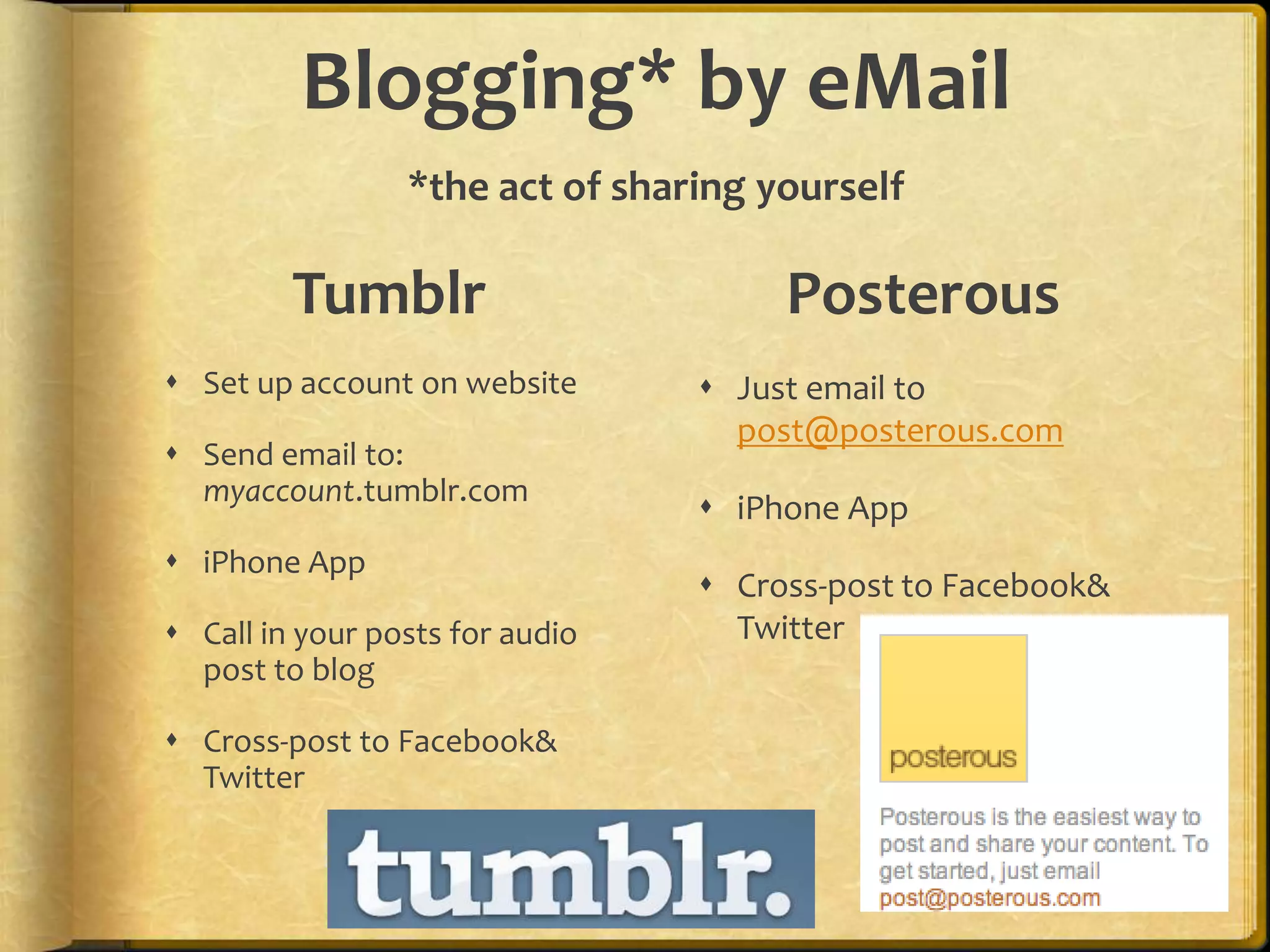 Blogging* by eMail
                 *the act of sharing yourself

         Tumblr                       Posterous
 Set up account on website       Just email to
                                   post@posterous.com
 Send email to:
  myaccount.tumblr.com
                                  iPhone App
 iPhone App
                                  Cross-post to Facebook&
 Call in your posts for audio     Twitter
  post to blog

 Cross-post to Facebook&
  Twitter
 