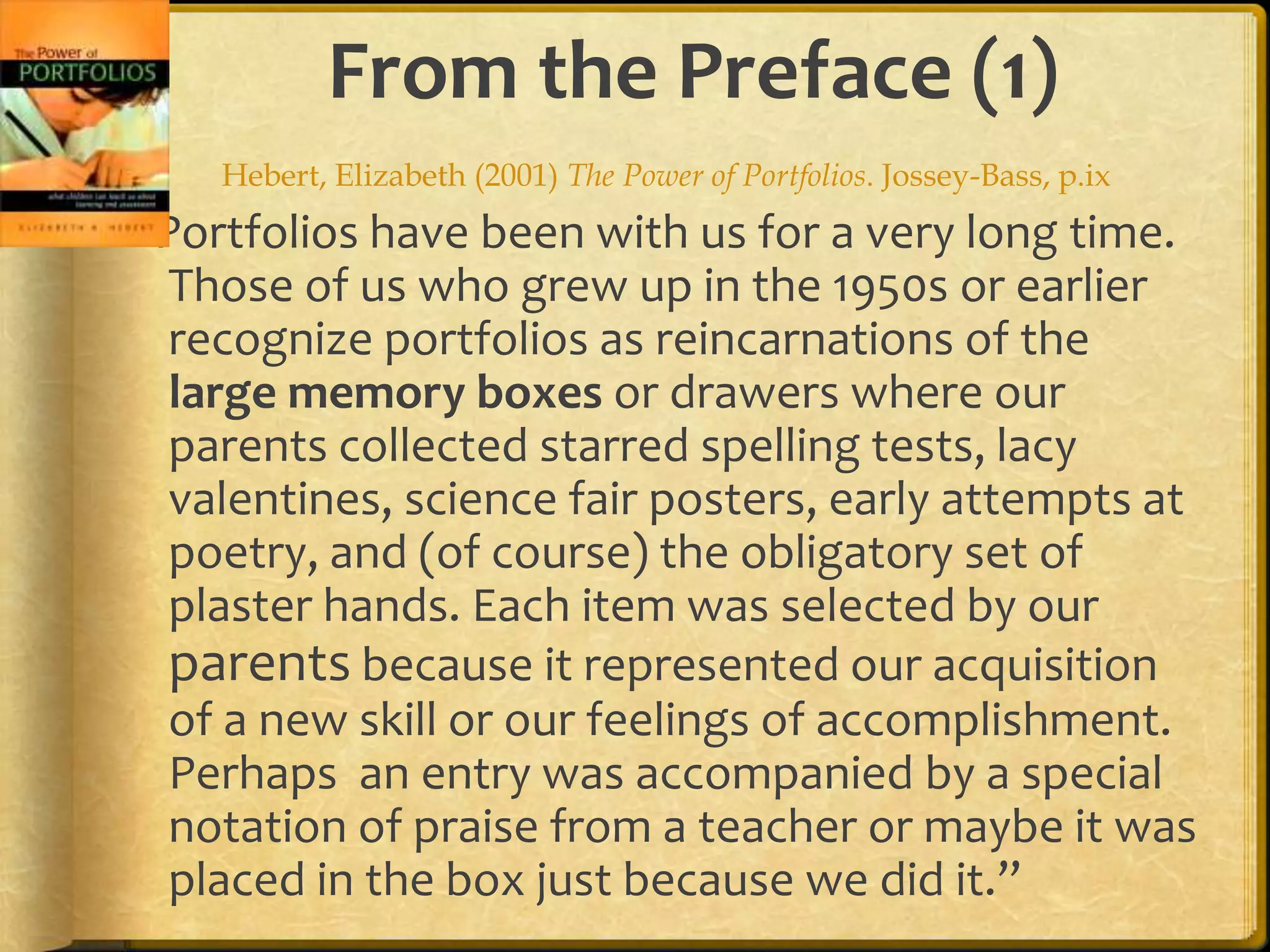 From the Preface (1)
    Hebert, Elizabeth (2001) The Power of Portfolios. Jossey-Bass, p.ix
“Portfolios have been with us for a very long time.
  Those of us who grew up in the 1950s or earlier
  recognize portfolios as reincarnations of the
  large memory boxes or drawers where our
  parents collected starred spelling tests, lacy
  valentines, science fair posters, early attempts at
  poetry, and (of course) the obligatory set of
  plaster hands. Each item was selected by our
  parents because it represented our acquisition
  of a new skill or our feelings of accomplishment.
  Perhaps an entry was accompanied by a special
  notation of praise from a teacher or maybe it was
  placed in the box just because we did it.”
 
