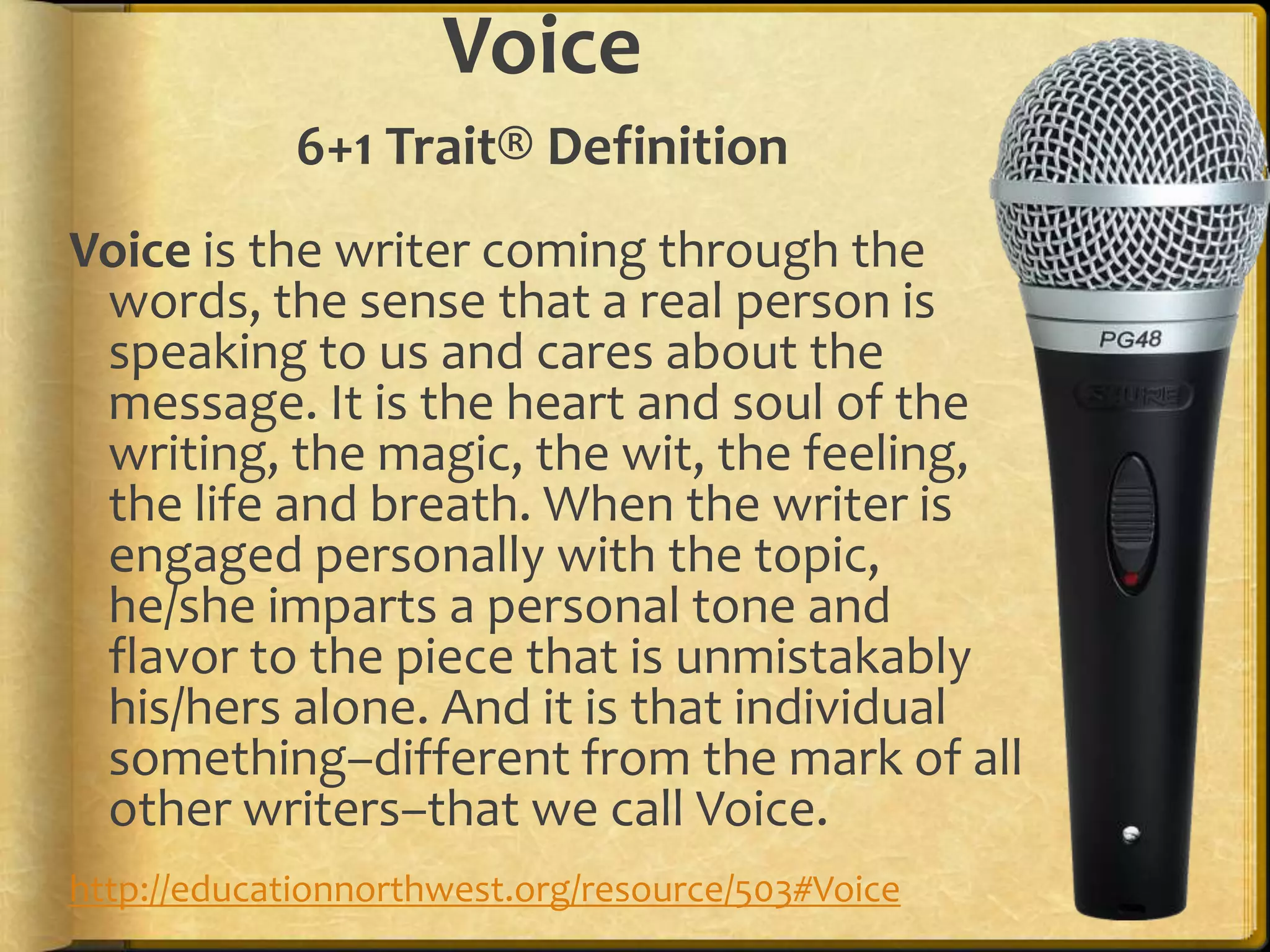 Voice
             6+1 Trait® Definition
Voice is the writer coming through the
 words, the sense that a real person is
 speaking to us and cares about the
 message. It is the heart and soul of the
 writing, the magic, the wit, the feeling,
 the life and breath. When the writer is
 engaged personally with the topic,
 he/she imparts a personal tone and
 flavor to the piece that is unmistakably
 his/hers alone. And it is that individual
 something–different from the mark of all
 other writers–that we call Voice.
http://educationnorthwest.org/resource/503#Voice
 