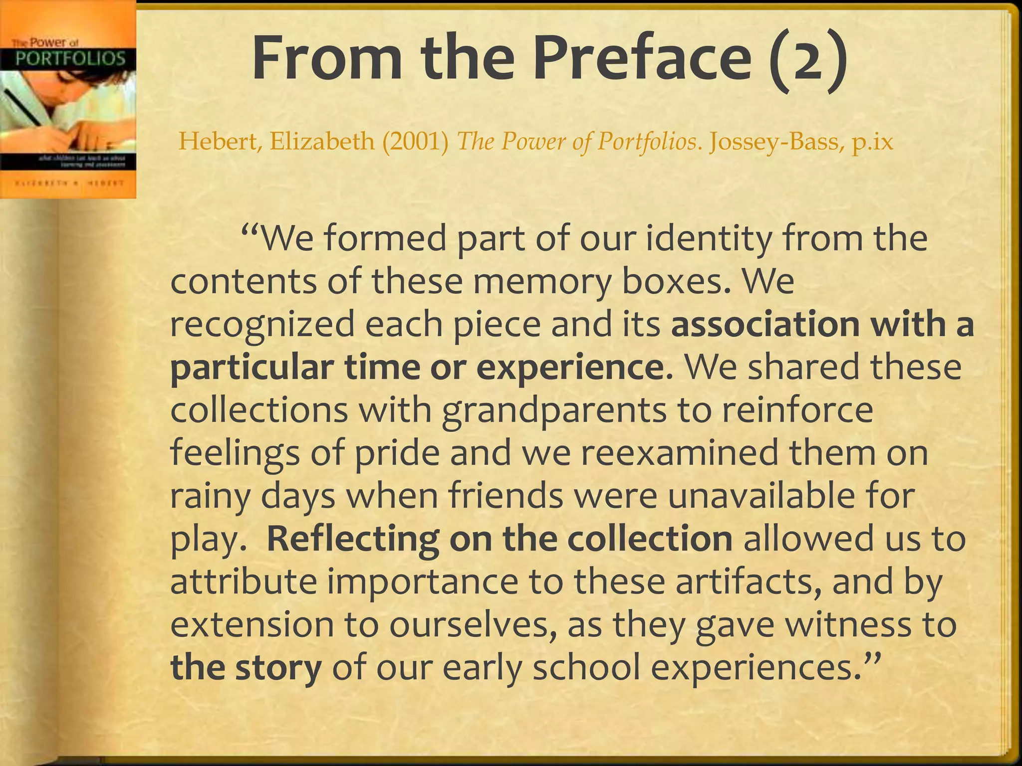 From the Preface (2)
Hebert, Elizabeth (2001) The Power of Portfolios. Jossey-Bass, p.ix


     “We formed part of our identity from the
contents of these memory boxes. We
recognized each piece and its association with a
particular time or experience. We shared these
collections with grandparents to reinforce
feelings of pride and we reexamined them on
rainy days when friends were unavailable for
play. Reflecting on the collection allowed us to
attribute importance to these artifacts, and by
extension to ourselves, as they gave witness to
the story of our early school experiences.”
 