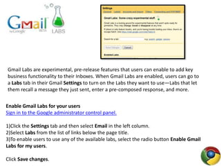 Gmail Labs are experimental, pre-release features that users can enable to add key
business functionality to their Inboxes. When Gmail Labs are enabled, users can go to
a Labs tab in their Gmail Settings to turn on the Labs they want to use—Labs that let
them recall a message they just sent, enter a pre-composed response, and more.
Enable Gmail Labs for your users
Sign in to the Google administrator control panel.
1)Click the Settings tab and then select Email in the left column.
2)Select Labs from the list of links below the page title.
3)To enable users to use any of the available labs, select the radio button Enable Gmail
Labs for my users.
Click Save changes.
 