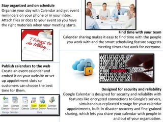 Stay organized and on schedule
Organize your day with Calendar and get event
reminders on your phone or in your inbox.
Attach files or docs to your event so you have
the right materials when your meeting starts.
Find time with your team
Calendar sharing makes it easy to find time with the people
you work with and the smart scheduling feature suggests
meeting times that work for everyone.
Publish calendars to the web
Create an event calendar and
embed it on your website or set
up appointment slots so
customers can choose the best
time for them. Designed for security and reliability
Google Calendar is designed for security and reliability with
features like encrypted connections to Google’s servers,
simultaneous replicated storage for your calendar
appointments, built-in disaster recovery and fine-grained
sharing, which lets you share your calendar with people in
and out of your organization.
 