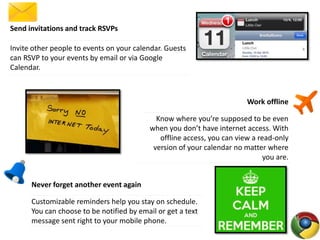 Send invitations and track RSVPs
Invite other people to events on your calendar. Guests
can RSVP to your events by email or via Google
Calendar.
Work offline
Know where you’re supposed to be even
when you don’t have internet access. With
offline access, you can view a read-only
version of your calendar no matter where
you are.
Never forget another event again
Customizable reminders help you stay on schedule.
You can choose to be notified by email or get a text
message sent right to your mobile phone.
 