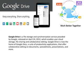 Google Drive is a file storage and synchronization service provided
by Google, released on April 24, 2012, which enables user cloud
storage, file sharing and collaborative editing. Google Drive is now the
home of Google Docs, a suite of productivity applications, that offer
collaborative editing on documents, spreadsheets, presentations, and
more.
Work Better Together
 