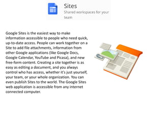Google Sites is the easiest way to make
information accessible to people who need quick,
up-to-date access. People can work together on a
Site to add file attachments, information from
other Google applications (like Google Docs,
Google Calendar, YouTube and Picasa), and new
free-form content. Creating a site together is as
easy as editing a document, and you always
control who has access, whether it's just yourself,
your team, or your whole organization. You can
even publish Sites to the world. The Google Sites
web application is accessible from any internet
connected computer.
 