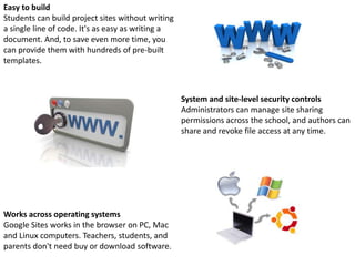 Works across operating systems
Google Sites works in the browser on PC, Mac
and Linux computers. Teachers, students, and
parents don't need buy or download software.
Easy to build
Students can build project sites without writing
a single line of code. It's as easy as writing a
document. And, to save even more time, you
can provide them with hundreds of pre-built
templates.
System and site-level security controls
Administrators can manage site sharing
permissions across the school, and authors can
share and revoke file access at any time.
 