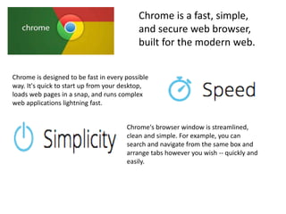 Chrome is a fast, simple,
and secure web browser,
built for the modern web.
Chrome is designed to be fast in every possible
way. It's quick to start up from your desktop,
loads web pages in a snap, and runs complex
web applications lightning fast.
Chrome's browser window is streamlined,
clean and simple. For example, you can
search and navigate from the same box and
arrange tabs however you wish -- quickly and
easily.
 