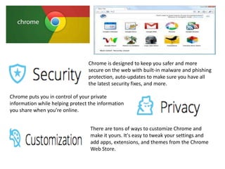 Chrome is designed to keep you safer and more
secure on the web with built-in malware and phishing
protection, auto-updates to make sure you have all
the latest security fixes, and more.
Chrome puts you in control of your private
information while helping protect the information
you share when you’re online.
There are tons of ways to customize Chrome and
make it yours. It's easy to tweak your settings and
add apps, extensions, and themes from the Chrome
Web Store.
 