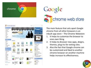 The main feature that sets apart Google
chrome from all other browsers is an
inbuilt app store – The Chrome Webstore
1. It helps to customize the browser to
ones own liking
2. It helps to discover new apps, deigns,
themes, plug-ins for exiting sites.
3. Also the fact that Google chrome can
be customized and liked to another
chrome browser on another machine
helps increase its effectiveness.
 