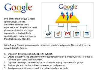 One of the most unique Google
app is Google Groups.
Created to enhance work
experience and Simplify the hectic
planner maintenance in large
organizations, today it finds
applications in many more areas
than traditionally intended.
With Google Groups, you can create online and email-based groups. There's a lot you can
do with Google Groups:
1. Engage in discussions about a specific subject.
2. Create a question and answer customer support group for a product, such as a piece of
software your company has written.
3. Organize meetings, conferences, or social events among members of a group.
4. Find people with similar hobbies, interests, or backgrounds.
5. Read group posts through email, the online interface, or both.
 